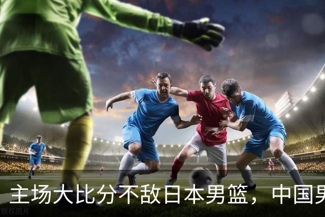 主场大比分不敌日本男篮，中国男篮命悬一线