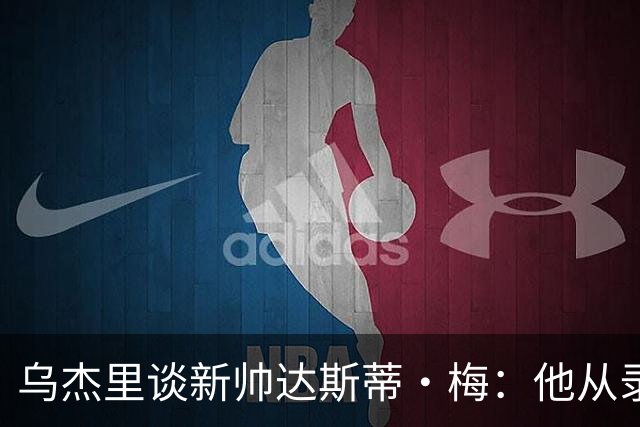 乌杰里谈新帅达斯蒂·梅：他从录像分析师做起 一路走来充满挑战