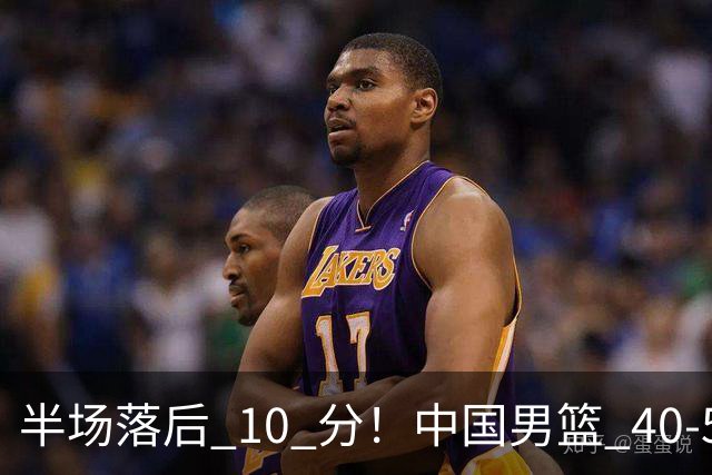 半场落后 10 分！中国男篮 40-50 日本，霍金森狂砍 17 分，贺希宁独扛本土得分大旗