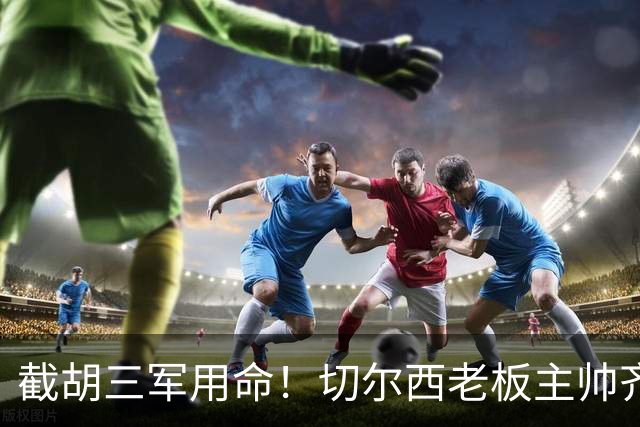 截胡三军用命！切尔西老板主帅齐上阵 终于干掉阿森纳