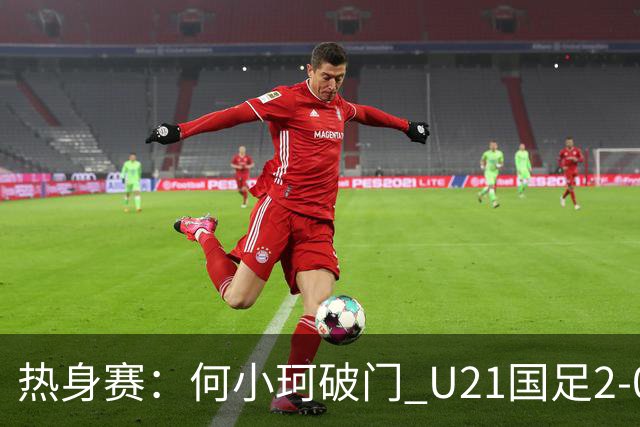 热身赛：何小珂破门 U21国足2-0伊朗U20