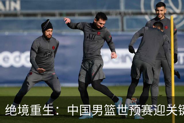 绝境重生：中国男篮世预赛迎关键第二阶段 拼搏定能破局