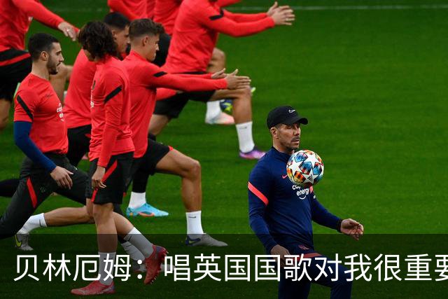 贝林厄姆：唱英国国歌对我很重要，这让我想起帮我一路走来的人们
