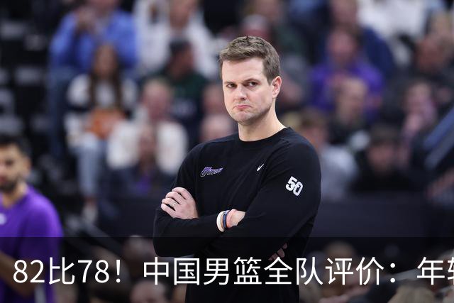 82比78！中国男篮全队评价：年轻球员敢打敢拼，主教练用人灵活