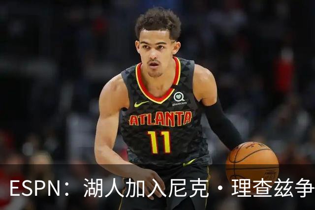 ESPN：湖人加入尼克·理查兹争夺战 与尼克斯热火抢千万级护筐中锋